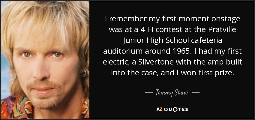 I remember my first moment onstage was at a 4-H contest at the Pratville Junior High School cafeteria auditorium around 1965. I had my first electric, a Silvertone with the amp built into the case, and I won first prize. - Tommy Shaw