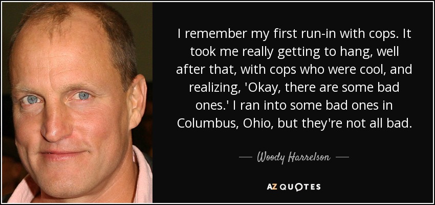 I remember my first run-in with cops. It took me really getting to hang, well after that, with cops who were cool, and realizing, 'Okay, there are some bad ones.' I ran into some bad ones in Columbus, Ohio, but they're not all bad. - Woody Harrelson