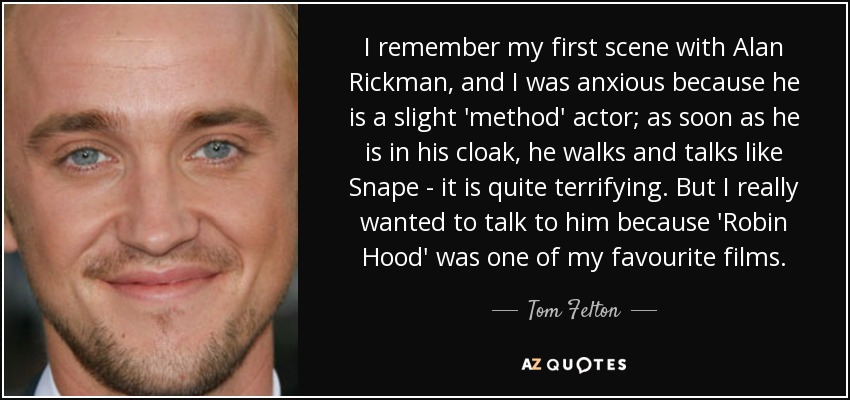 I remember my first scene with Alan Rickman, and I was anxious because he is a slight 'method' actor; as soon as he is in his cloak, he walks and talks like Snape - it is quite terrifying. But I really wanted to talk to him because 'Robin Hood' was one of my favourite films. - Tom Felton