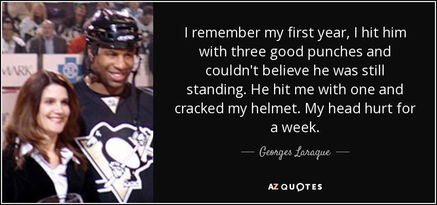 I remember my first year, I hit him with three good punches and couldn't believe he was still standing. He hit me with one and cracked my helmet. My head hurt for a week. - Georges Laraque