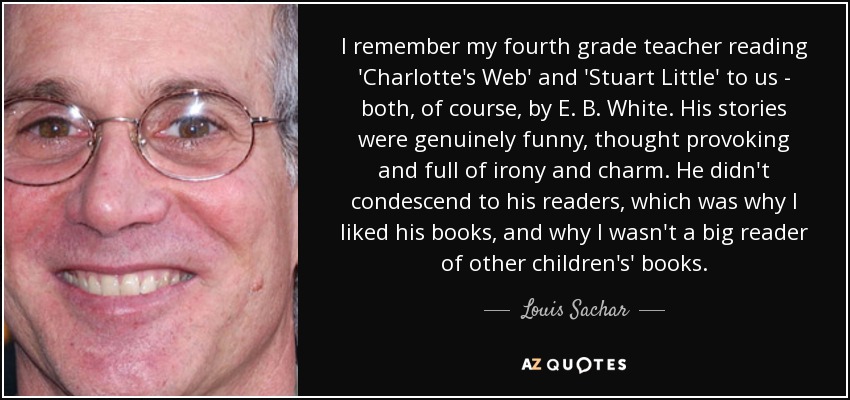 I remember my fourth grade teacher reading 'Charlotte's Web' and 'Stuart Little' to us - both, of course, by E. B. White. His stories were genuinely funny, thought provoking and full of irony and charm. He didn't condescend to his readers, which was why I liked his books, and why I wasn't a big reader of other children's' books. - Louis Sachar