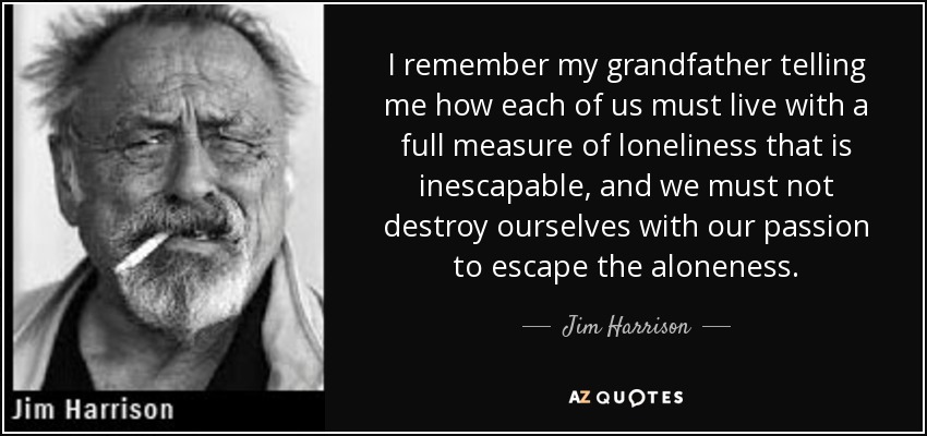 I remember my grandfather telling me how each of us must live with a full measure of loneliness that is inescapable, and we must not destroy ourselves with our passion to escape the aloneness. - Jim Harrison