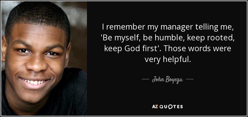 I remember my manager telling me, 'Be myself, be humble, keep rooted, keep God first'. Those words were very helpful. - John Boyega
