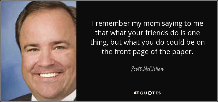 I remember my mom saying to me that what your friends do is one thing, but what you do could be on the front page of the paper. - Scott McClellan
