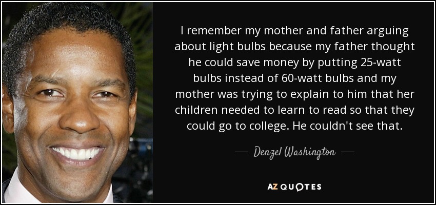 I remember my mother and father arguing about light bulbs because my father thought he could save money by putting 25-watt bulbs instead of 60-watt bulbs and my mother was trying to explain to him that her children needed to learn to read so that they could go to college. He couldn't see that. - Denzel Washington
