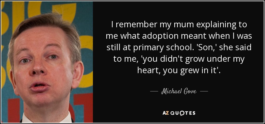 I remember my mum explaining to me what adoption meant when I was still at primary school. 'Son,' she said to me, 'you didn't grow under my heart, you grew in it'. - Michael Gove