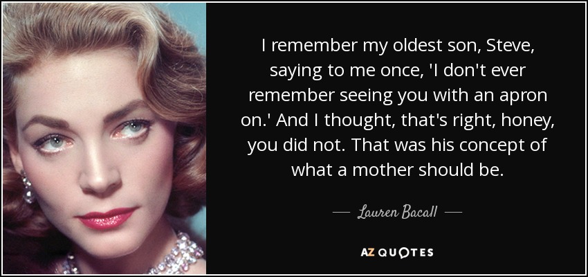 I remember my oldest son, Steve, saying to me once, 'I don't ever remember seeing you with an apron on.' And I thought, that's right, honey, you did not. That was his concept of what a mother should be. - Lauren Bacall