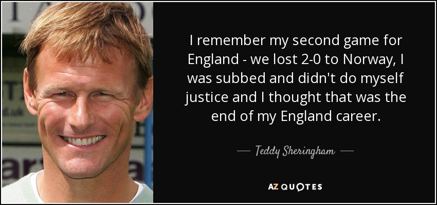 I remember my second game for England - we lost 2-0 to Norway, I was subbed and didn't do myself justice and I thought that was the end of my England career. - Teddy Sheringham