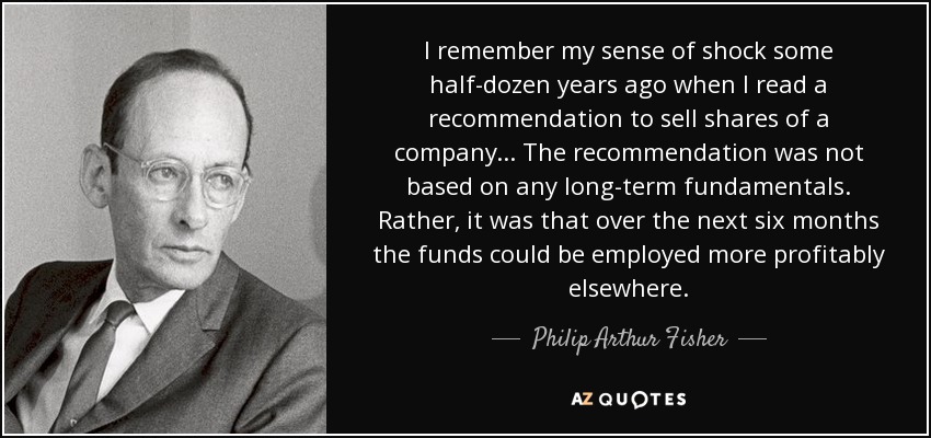 I remember my sense of shock some half-dozen years ago when I read a recommendation to sell shares of a company ... The recommendation was not based on any long-term fundamentals. Rather, it was that over the next six months the funds could be employed more profitably elsewhere. - Philip Arthur Fisher