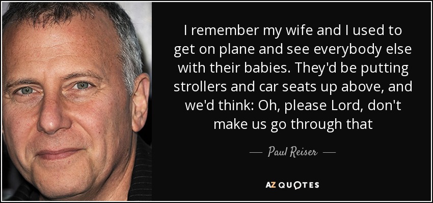 I remember my wife and I used to get on plane and see everybody else with their babies. They'd be putting strollers and car seats up above, and we'd think: Oh, please Lord, don't make us go through that - Paul Reiser