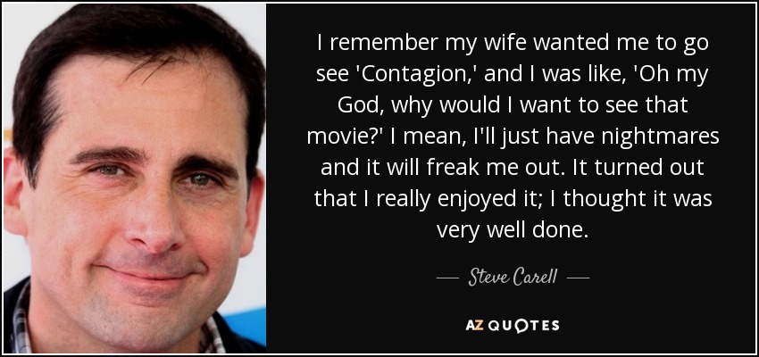 I remember my wife wanted me to go see 'Contagion,' and I was like, 'Oh my God, why would I want to see that movie?' I mean, I'll just have nightmares and it will freak me out. It turned out that I really enjoyed it; I thought it was very well done. - Steve Carell