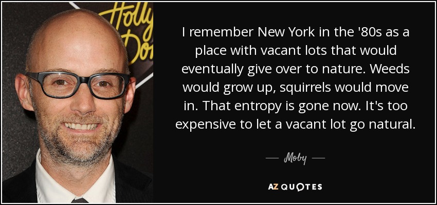 I remember New York in the '80s as a place with vacant lots that would eventually give over to nature. Weeds would grow up, squirrels would move in. That entropy is gone now. It's too expensive to let a vacant lot go natural. - Moby