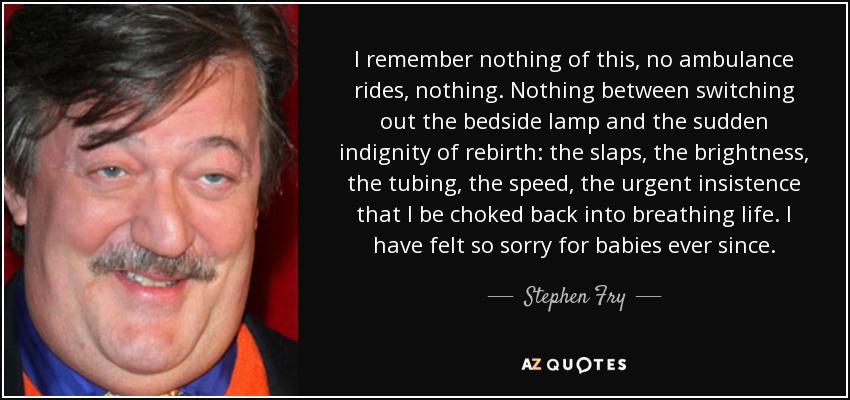 I remember nothing of this, no ambulance rides, nothing. Nothing between switching out the bedside lamp and the sudden indignity of rebirth: the slaps, the brightness, the tubing, the speed, the urgent insistence that I be choked back into breathing life. I have felt so sorry for babies ever since. - Stephen Fry