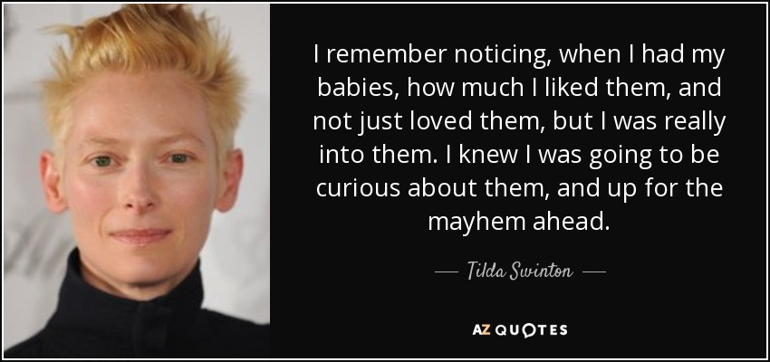 I remember noticing, when I had my babies, how much I liked them, and not just loved them, but I was really into them. I knew I was going to be curious about them, and up for the mayhem ahead. - Tilda Swinton