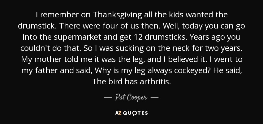 I remember on Thanksgiving all the kids wanted the drumstick. There were four of us then. Well, today you can go into the supermarket and get 12 drumsticks. Years ago you couldn't do that. So I was sucking on the neck for two years. My mother told me it was the leg, and I believed it. I went to my father and said, Why is my leg always cockeyed? He said, The bird has arthritis. - Pat Cooper