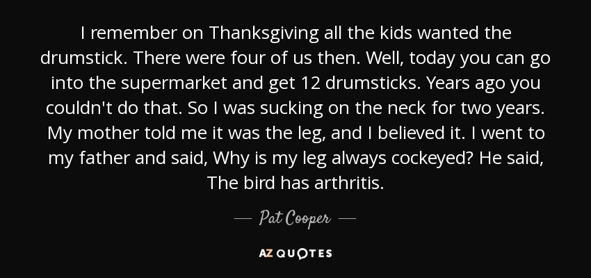 I remember on Thanksgiving all the kids wanted the drumstick. There were four of us then. Well, today you can go into the supermarket and get 12 drumsticks. Years ago you couldn't do that. So I was sucking on the neck for two years. My mother told me it was the leg, and I believed it. I went to my father and said, Why is my leg always cockeyed? He said, The bird has arthritis. - Pat Cooper
