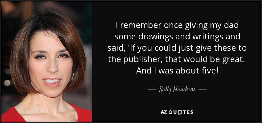 I remember once giving my dad some drawings and writings and said, 'If you could just give these to the publisher, that would be great.' And I was about five! - Sally Hawkins