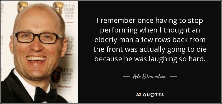 I remember once having to stop performing when I thought an elderly man a few rows back from the front was actually going to die because he was laughing so hard. - Ade Edmondson