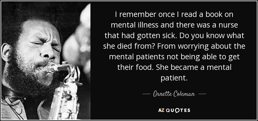 I remember once I read a book on mental illness and there was a nurse that had gotten sick. Do you know what she died from? From worrying about the mental patients not being able to get their food. She became a mental patient. - Ornette Coleman