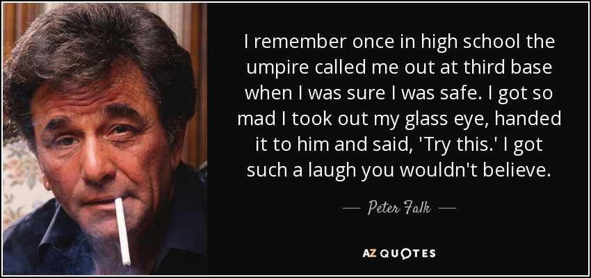 I remember once in high school the umpire called me out at third base when I was sure I was safe. I got so mad I took out my glass eye, handed it to him and said, 'Try this.' I got such a laugh you wouldn't believe. - Peter Falk