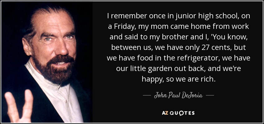 I remember once in junior high school, on a Friday, my mom came home from work and said to my brother and I, 'You know, between us, we have only 27 cents, but we have food in the refrigerator, we have our little garden out back, and we're happy, so we are rich. - John Paul DeJoria