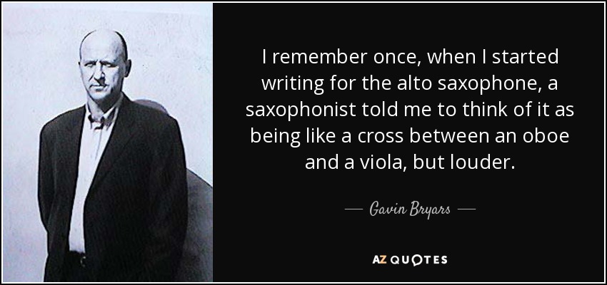 I remember once, when I started writing for the alto saxophone, a saxophonist told me to think of it as being like a cross between an oboe and a viola, but louder. - Gavin Bryars