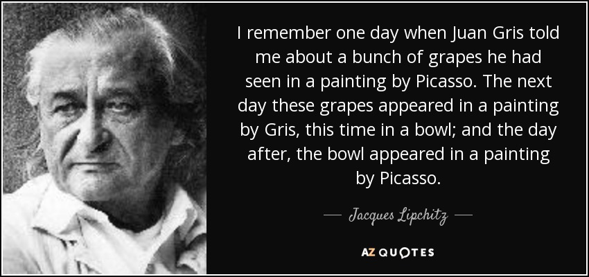 I remember one day when Juan Gris told me about a bunch of grapes he had seen in a painting by Picasso. The next day these grapes appeared in a painting by Gris, this time in a bowl; and the day after, the bowl appeared in a painting by Picasso. - Jacques Lipchitz