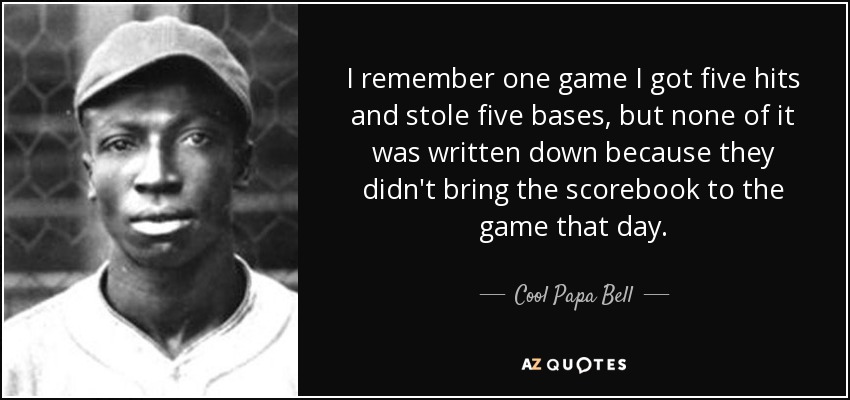 I remember one game I got five hits and stole five bases, but none of it was written down because they didn't bring the scorebook to the game that day. - Cool Papa Bell