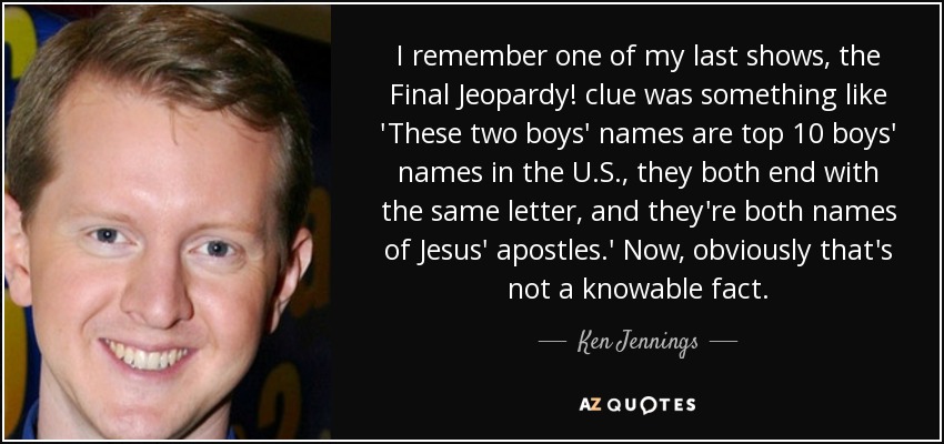 I remember one of my last shows, the Final Jeopardy! clue was something like 'These two boys' names are top 10 boys' names in the U.S., they both end with the same letter, and they're both names of Jesus' apostles.' Now, obviously that's not a knowable fact. - Ken Jennings
