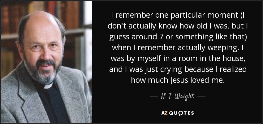 I remember one particular moment (I don't actually know how old I was, but I guess around 7 or something like that) when I remember actually weeping. I was by myself in a room in the house, and I was just crying because I realized how much Jesus loved me. - N. T. Wright