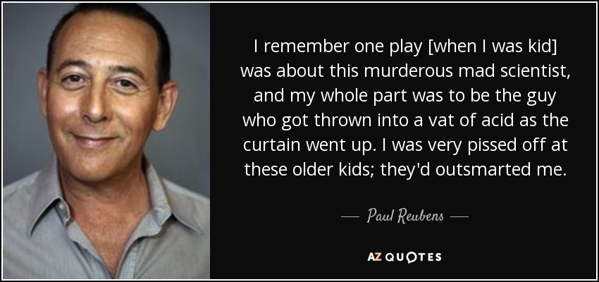 I remember one play [when I was kid] was about this murderous mad scientist, and my whole part was to be the guy who got thrown into a vat of acid as the curtain went up. I was very pissed off at these older kids; they'd outsmarted me. - Paul Reubens