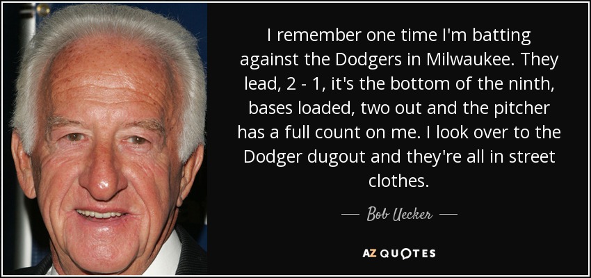 I remember one time I'm batting against the Dodgers in Milwaukee. They lead, 2 - 1, it's the bottom of the ninth, bases loaded, two out and the pitcher has a full count on me. I look over to the Dodger dugout and they're all in street clothes. - Bob Uecker