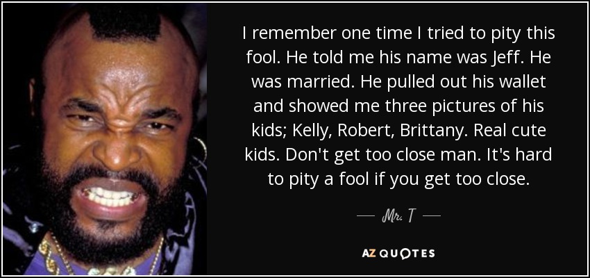 I remember one time I tried to pity this fool. He told me his name was Jeff. He was married. He pulled out his wallet and showed me three pictures of his kids; Kelly, Robert, Brittany. Real cute kids. Don't get too close man. It's hard to pity a fool if you get too close. - Mr. T