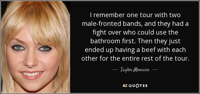 I remember one tour with two male-fronted bands, and they had a fight over who could use the bathroom first. Then they just ended up having a beef with each other for the entire rest of the tour. - Taylor Momsen