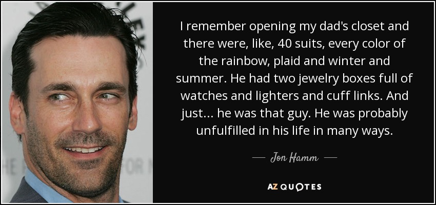 I remember opening my dad's closet and there were, like, 40 suits, every color of the rainbow, plaid and winter and summer. He had two jewelry boxes full of watches and lighters and cuff links. And just... he was that guy. He was probably unfulfilled in his life in many ways. - Jon Hamm