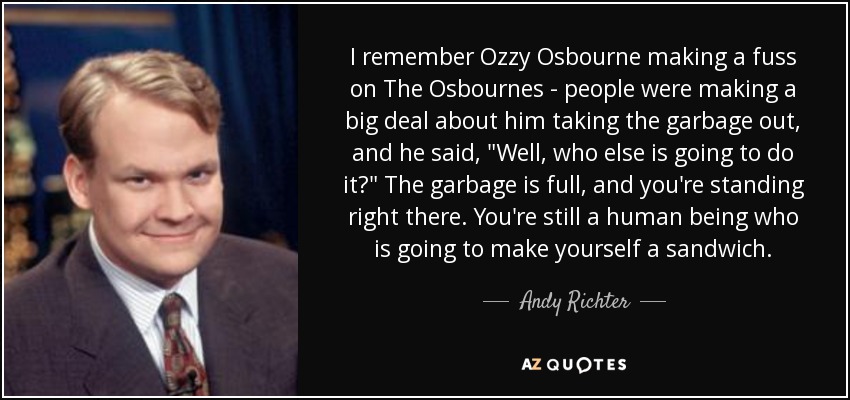 I remember Ozzy Osbourne making a fuss on The Osbournes - people were making a big deal about him taking the garbage out, and he said, 