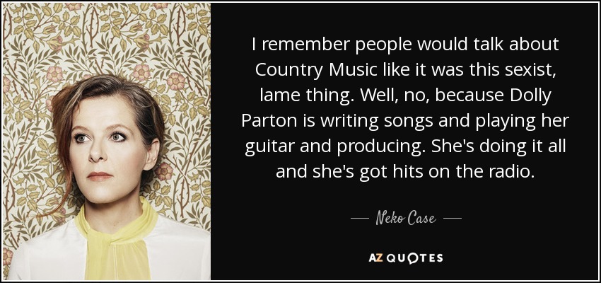 I remember people would talk about Country Music like it was this sexist, lame thing. Well, no, because Dolly Parton is writing songs and playing her guitar and producing. She's doing it all and she's got hits on the radio. - Neko Case