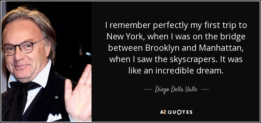 I remember perfectly my first trip to New York, when I was on the bridge between Brooklyn and Manhattan, when I saw the skyscrapers. It was like an incredible dream. - Diego Della Valle