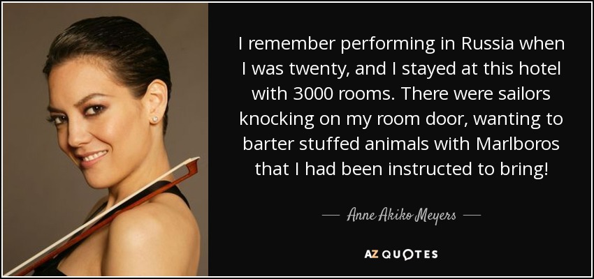 I remember performing in Russia when I was twenty, and I stayed at this hotel with 3000 rooms. There were sailors knocking on my room door, wanting to barter stuffed animals with Marlboros that I had been instructed to bring! - Anne Akiko Meyers