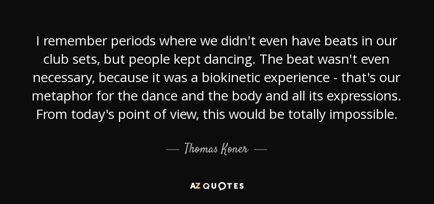 I remember periods where we didn't even have beats in our club sets, but people kept dancing. The beat wasn't even necessary, because it was a biokinetic experience - that's our metaphor for the dance and the body and all its expressions. From today's point of view, this would be totally impossible. - Thomas Koner