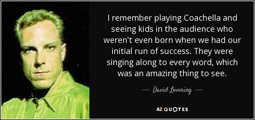 I remember playing Coachella and seeing kids in the audience who weren't even born when we had our initial run of success. They were singing along to every word, which was an amazing thing to see. - David Lovering
