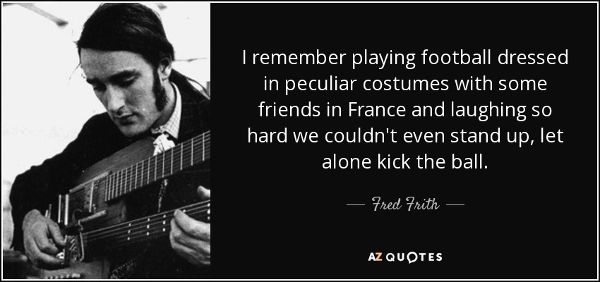 I remember playing football dressed in peculiar costumes with some friends in France and laughing so hard we couldn't even stand up, let alone kick the ball. - Fred Frith
