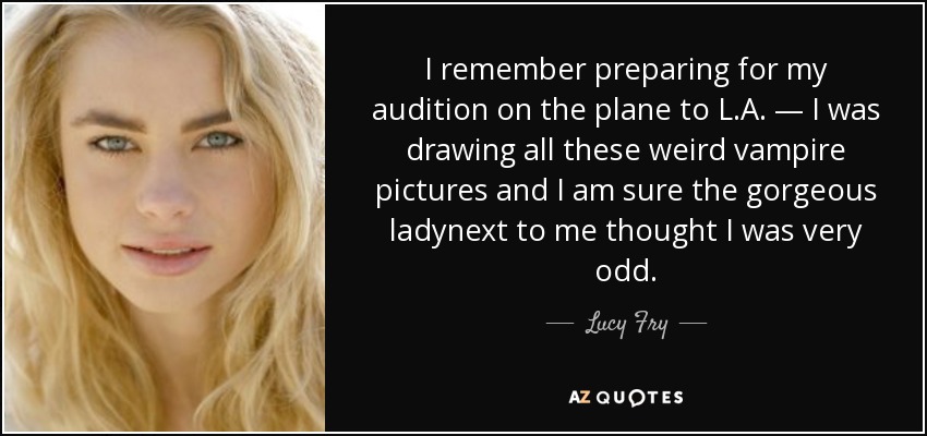I remember preparing for my audition on the plane to L.A. — I was drawing all these weird vampire pictures and I am sure the gorgeous ladynext to me thought I was very odd. - Lucy Fry