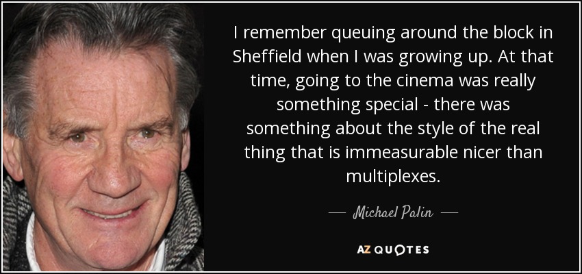 I remember queuing around the block in Sheffield when I was growing up. At that time, going to the cinema was really something special - there was something about the style of the real thing that is immeasurable nicer than multiplexes. - Michael Palin