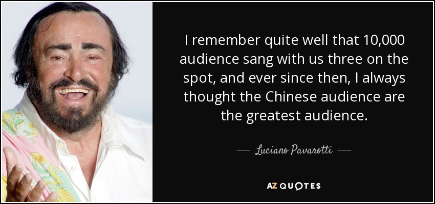 I remember quite well that 10,000 audience sang with us three on the spot, and ever since then, I always thought the Chinese audience are the greatest audience. - Luciano Pavarotti
