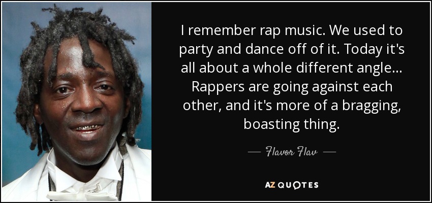 I remember rap music. We used to party and dance off of it. Today it's all about a whole different angle... Rappers are going against each other, and it's more of a bragging, boasting thing. - Flavor Flav