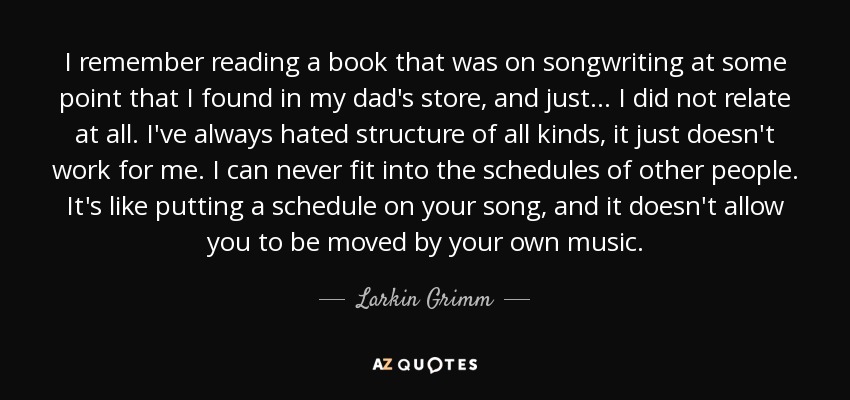 I remember reading a book that was on songwriting at some point that I found in my dad's store, and just... I did not relate at all. I've always hated structure of all kinds, it just doesn't work for me. I can never fit into the schedules of other people. It's like putting a schedule on your song, and it doesn't allow you to be moved by your own music. - Larkin Grimm