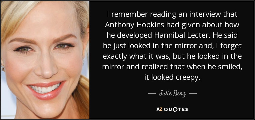 I remember reading an interview that Anthony Hopkins had given about how he developed Hannibal Lecter. He said he just looked in the mirror and, I forget exactly what it was, but he looked in the mirror and realized that when he smiled, it looked creepy. - Julie Benz