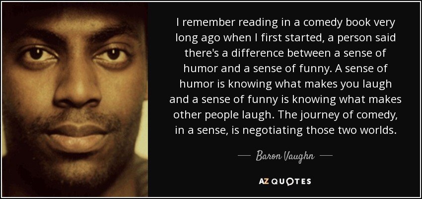 I remember reading in a comedy book very long ago when I first started, a person said there's a difference between a sense of humor and a sense of funny. A sense of humor is knowing what makes you laugh and a sense of funny is knowing what makes other people laugh. The journey of comedy, in a sense, is negotiating those two worlds. - Baron Vaughn