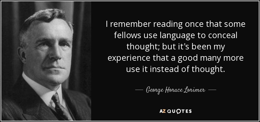 I remember reading once that some fellows use language to conceal thought; but it's been my experience that a good many more use it instead of thought. - George Horace Lorimer